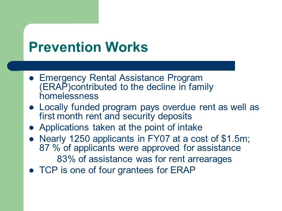 Prevention Works Emergency Rental Assistance Program (ERAP)contributed to the decline in family homelessness Locally funded program pays overdue rent as well as first month rent and security deposits Applications taken at the point of intake Nearly 1250 applicants in FY07 at a cost of $1.5m; 87 % of applicants were approved for assistance 83% of assistance was for rent arrearages TCP is one of four grantees for ERAP