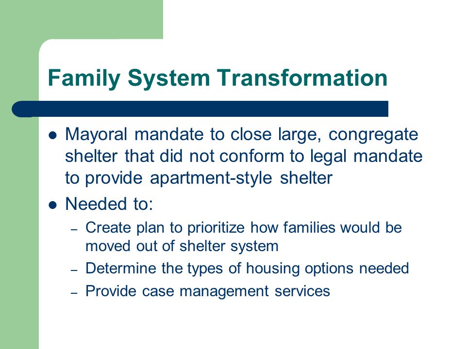 Family System Transformation Mayoral mandate to close large, congregate shelter that did not conform to legal mandate to provide apartment-style shelter Needed to: – Create plan to prioritize how families would be moved out of shelter system – Determine the types of housing options needed – Provide case management services