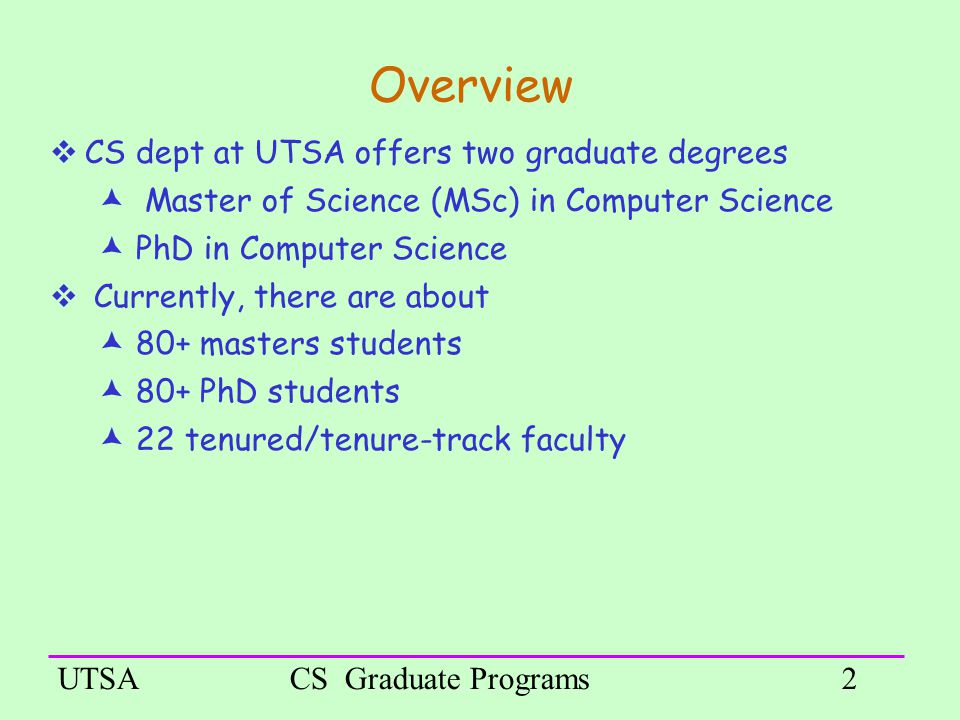 UTSACS Graduate Programs2 Overview  CS dept at UTSA offers two graduate degrees  Master of Science (MSc) in Computer Science  PhD in Computer Science  Currently, there are about  80+ masters students  80+ PhD students  22 tenured/tenure-track faculty