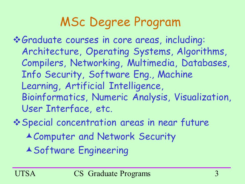 UTSACS Graduate Programs3 MSc Degree Program  Graduate courses in core areas, including: Architecture, Operating Systems, Algorithms, Compilers, Networking, Multimedia, Databases, Info Security, Software Eng., Machine Learning, Artificial Intelligence, Bioinformatics, Numeric Analysis, Visualization, User Interface, etc.