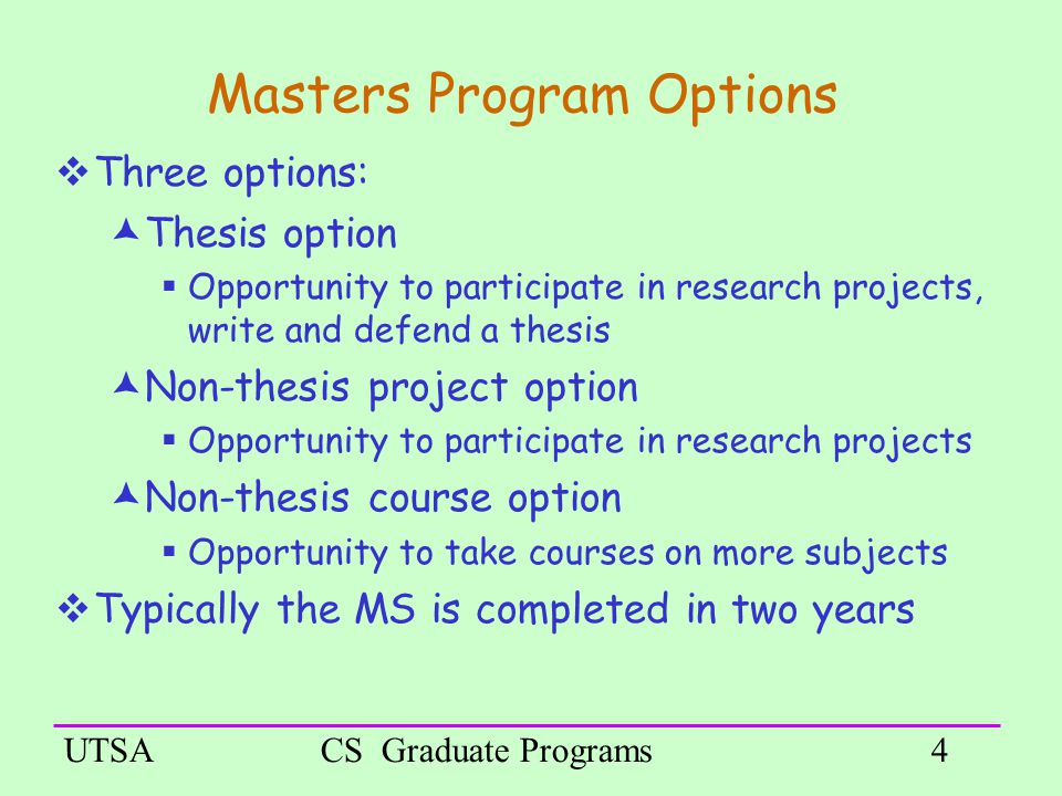 UTSACS Graduate Programs4 Masters Program Options  Three options:  Thesis option  Opportunity to participate in research projects, write and defend a thesis  Non-thesis project option  Opportunity to participate in research projects  Non-thesis course option  Opportunity to take courses on more subjects  Typically the MS is completed in two years