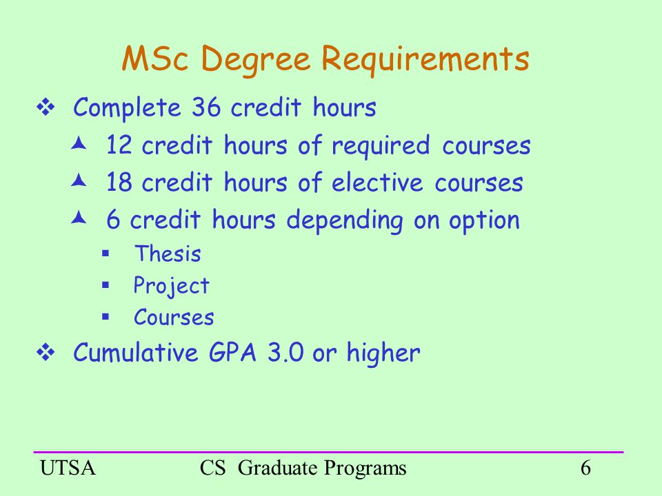 UTSACS Graduate Programs6 MSc Degree Requirements  Complete 36 credit hours  12 credit hours of required courses  18 credit hours of elective courses  6 credit hours depending on option  Thesis  Project  Courses  Cumulative GPA 3.0 or higher