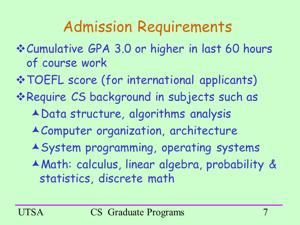 UTSACS Graduate Programs7 Admission Requirements  Cumulative GPA 3.0 or higher in last 60 hours of course work  TOEFL score (for international applicants) ‏  Require CS background in subjects such as  Data structure, algorithms analysis  Computer organization, architecture  System programming, operating systems  Math: calculus, linear algebra, probability & statistics, discrete math