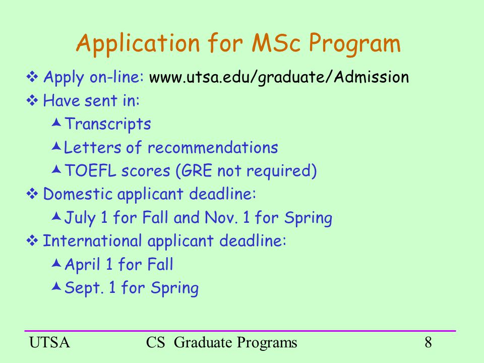 UTSACS Graduate Programs8 Application for MSc Program  Apply on-line:    Have sent in:  Transcripts  Letters of recommendations  TOEFL scores (GRE not required) ‏  Domestic applicant deadline:  July 1 for Fall and Nov.
