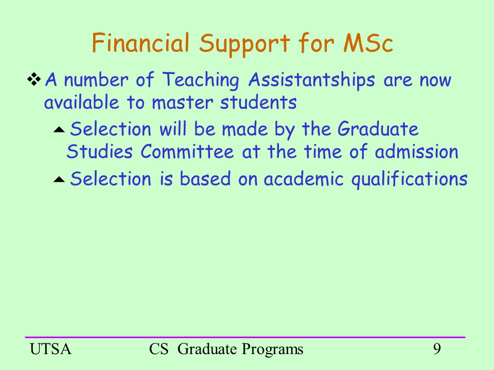 UTSACS Graduate Programs9 Financial Support for MSc  A number of Teaching Assistantships are now available to master students  Selection will be made by the Graduate Studies Committee at the time of admission  Selection is based on academic qualifications