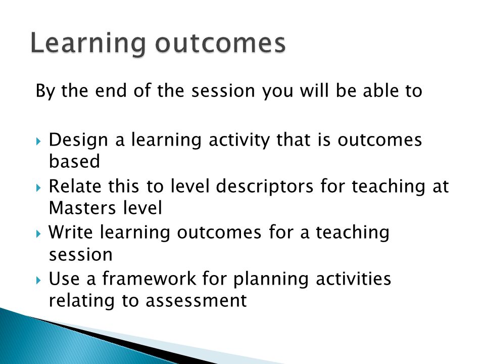By the end of the session you will be able to  Design a learning activity that is outcomes based  Relate this to level descriptors for teaching at Masters level  Write learning outcomes for a teaching session  Use a framework for planning activities relating to assessment