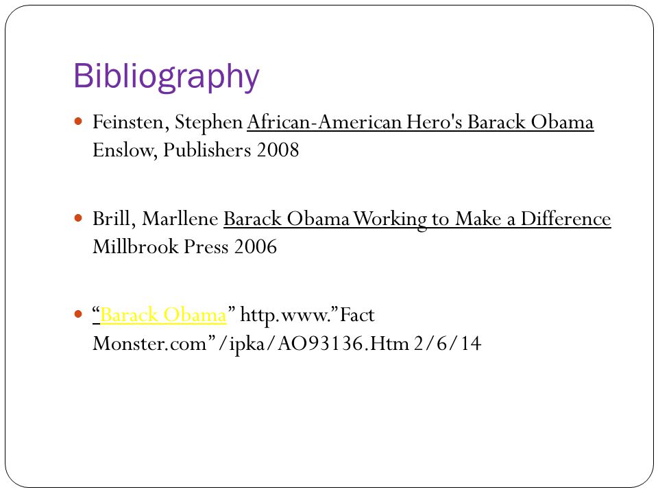 Bibliography Feinsten, Stephen African-American Hero s Barack Obama Enslow, Publishers 2008 Brill, Marllene Barack Obama Working to Make a Difference Millbrook Press 2006 Barack Obama’’ http.  Monster.com’’/ipka/AO93136.Htm 2/6/14