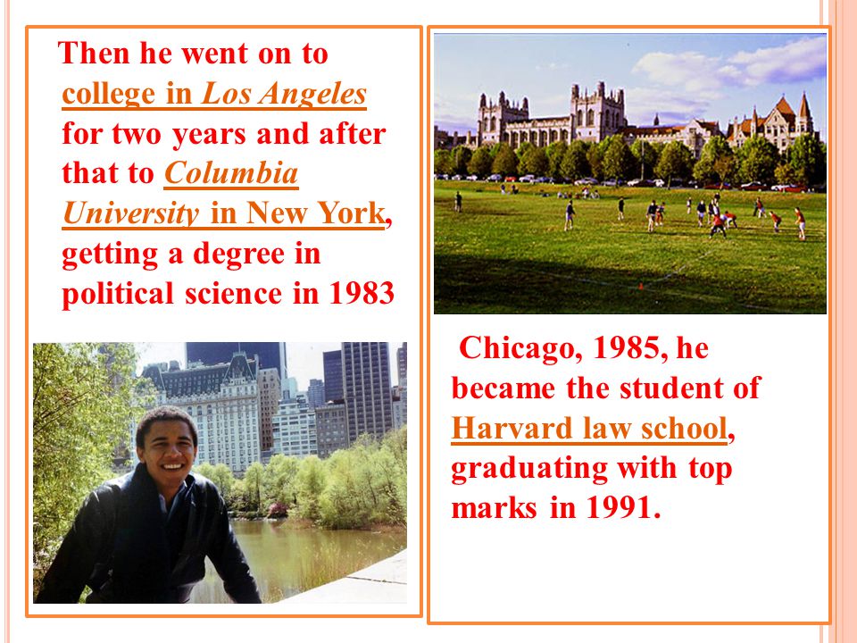Then he went on to college in Los Angeles for two years and after that to Columbia University in New York, getting a degree in political science in 1983 Chicago, 1985, he became the student of Harvard law school, graduating with top marks in 1991.
