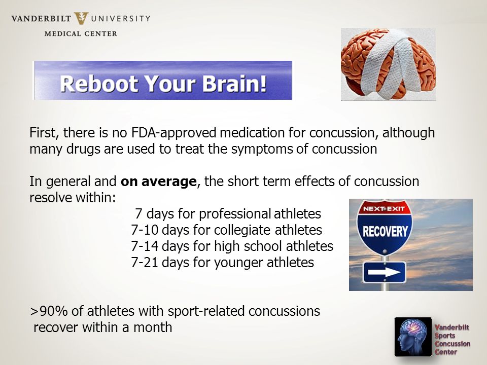 First, there is no FDA-approved medication for concussion, although many drugs are used to treat the symptoms of concussion In general and on average, the short term effects of concussion resolve within: 7 days for professional athletes 7-10 days for collegiate athletes 7-14 days for high school athletes 7-21 days for younger athletes >90% of athletes with sport-related concussions recover within a month