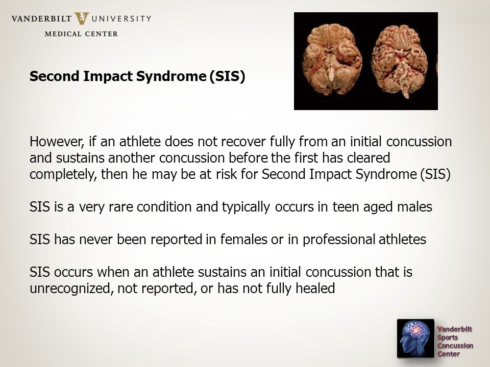 Second Impact Syndrome (SIS) However, if an athlete does not recover fully from an initial concussion and sustains another concussion before the first has cleared completely, then he may be at risk for Second Impact Syndrome (SIS) SIS is a very rare condition and typically occurs in teen aged males SIS has never been reported in females or in professional athletes SIS occurs when an athlete sustains an initial concussion that is unrecognized, not reported, or has not fully healed