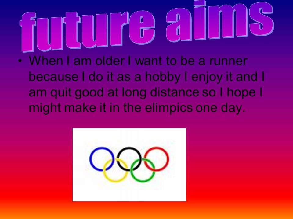 When I am older I want to be a runner because I do it as a hobby I enjoy it and I am quit good at long distance so I hope I might make it in the elimpics one day.