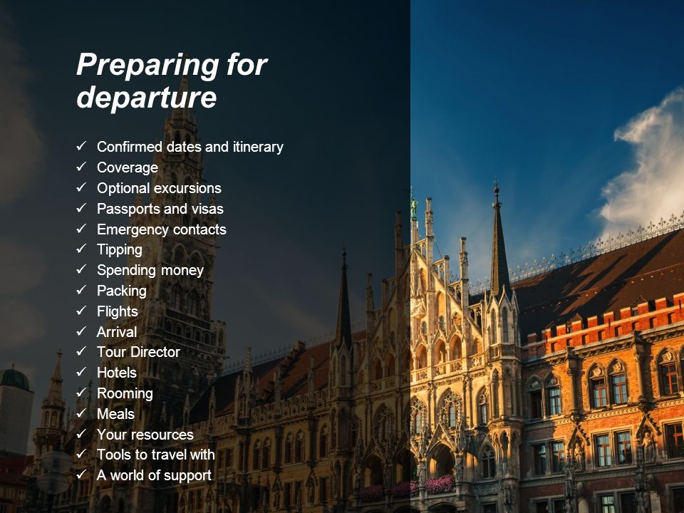 Preparing for departure Confirmed dates and itinerary Coverage Optional excursions Passports and visas Emergency contacts Tipping Spending money Packing Flights Arrival Tour Director Hotels Rooming Meals Your resources Tools to travel with A world of support