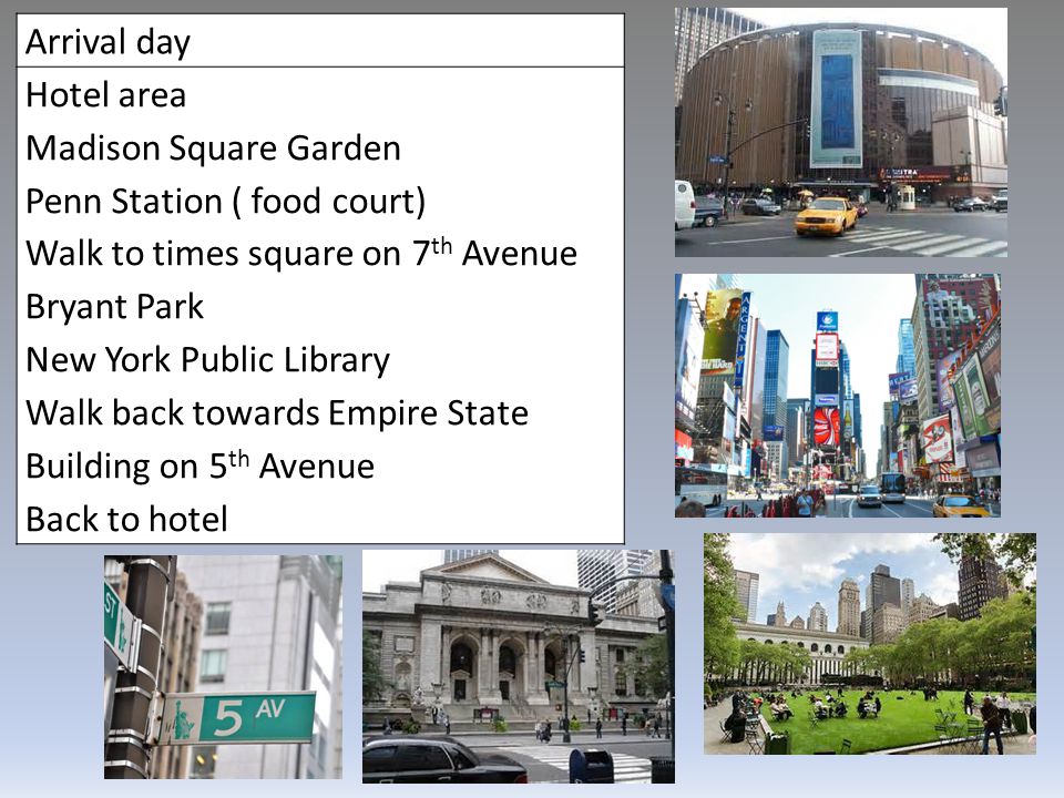 Arrival day Hotel area Madison Square Garden Penn Station ( food court) Walk to times square on 7 th Avenue Bryant Park New York Public Library Walk back towards Empire State Building on 5 th Avenue Back to hotel