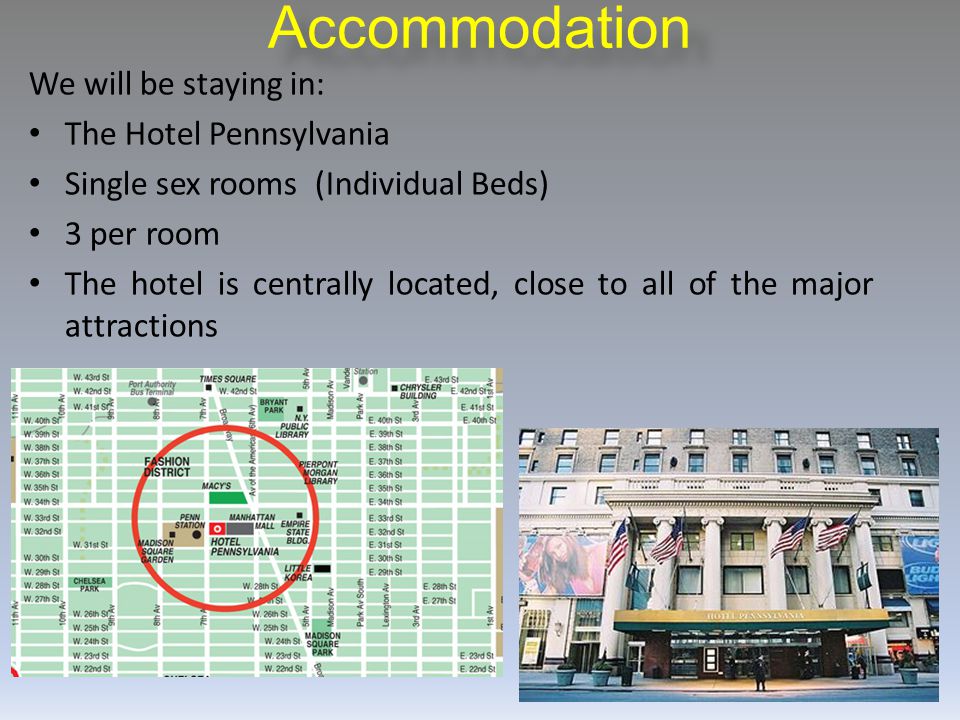 Accommodation We will be staying in: The Hotel Pennsylvania Single sex rooms (Individual Beds) 3 per room The hotel is centrally located, close to all of the major attractions