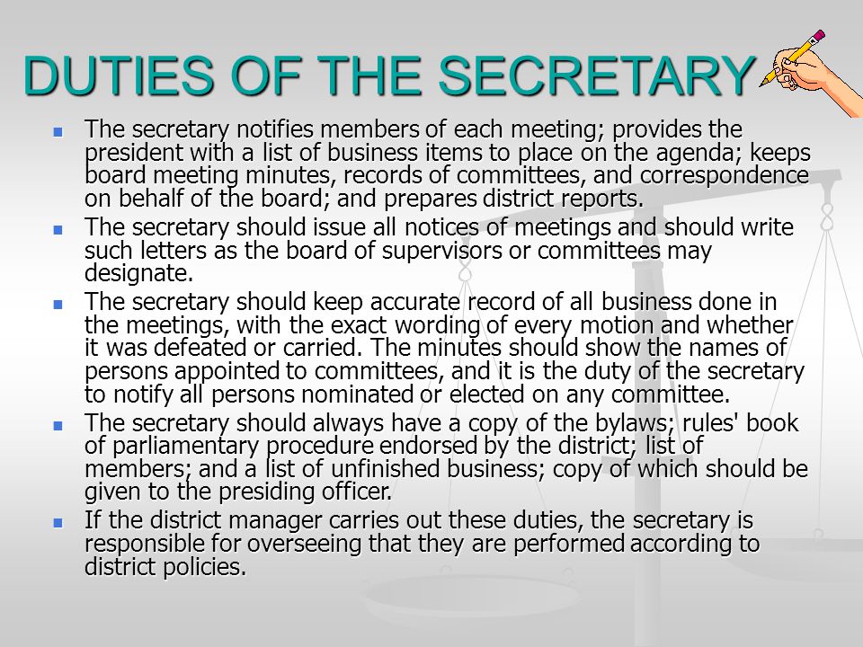 DUTIES OF THE SECRETARY The secretary notifies members of each meeting; provides the president with a list of business items to place on the agenda; keeps board meeting minutes, records of committees, and correspondence on behalf of the board; and prepares district reports.