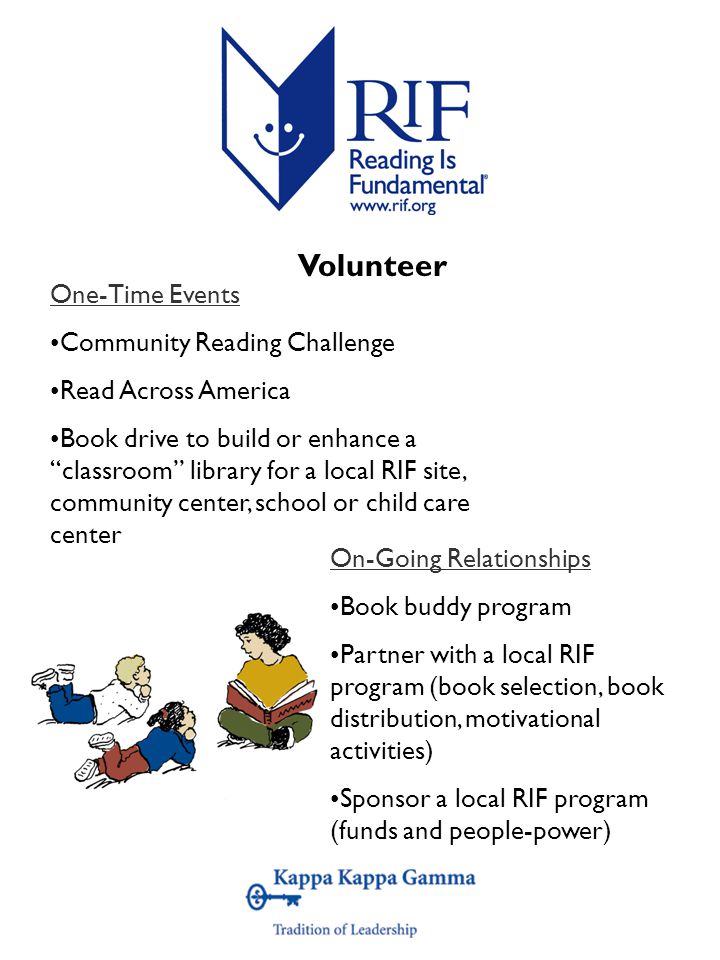 One-Time Events Community Reading Challenge Read Across America Book drive to build or enhance a classroom library for a local RIF site, community center, school or child care center On-Going Relationships Book buddy program Partner with a local RIF program (book selection, book distribution, motivational activities) Sponsor a local RIF program (funds and people-power) Volunteer