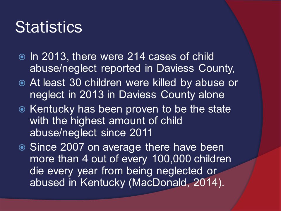 Statistics  In 2013, there were 214 cases of child abuse/neglect reported in Daviess County,  At least 30 children were killed by abuse or neglect in 2013 in Daviess County alone  Kentucky has been proven to be the state with the highest amount of child abuse/neglect since 2011  Since 2007 on average there have been more than 4 out of every 100,000 children die every year from being neglected or abused in Kentucky (MacDonald, 2014).