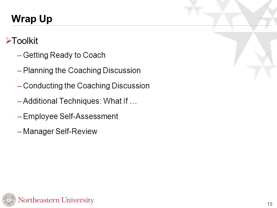 Wrap Up  Toolkit –Getting Ready to Coach –Planning the Coaching Discussion –Conducting the Coaching Discussion –Additional Techniques: What If … –Employee Self-Assessment –Manager Self-Review 15