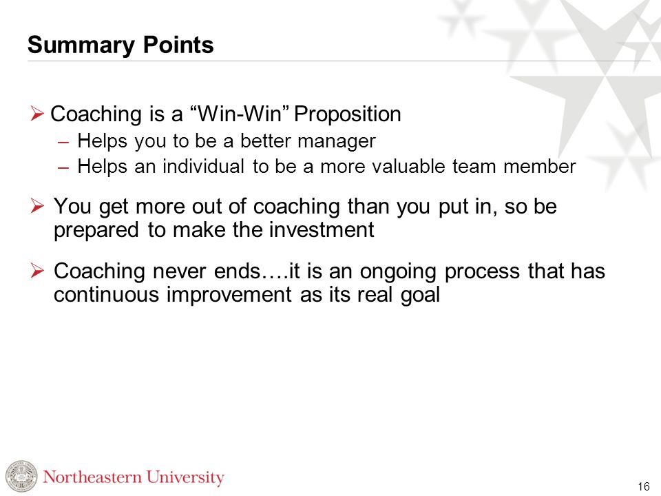 Summary Points  Coaching is a Win-Win Proposition – Helps you to be a better manager – Helps an individual to be a more valuable team member  You get more out of coaching than you put in, so be prepared to make the investment  Coaching never ends….it is an ongoing process that has continuous improvement as its real goal 16