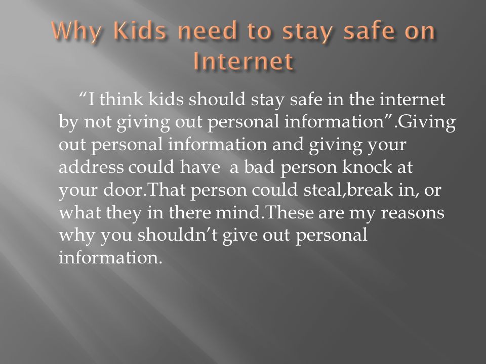 I think kids should stay safe in the internet by not giving out personal information .Giving out personal information and giving your address could have a bad person knock at your door.That person could steal,break in, or what they in there mind.These are my reasons why you shouldn’t give out personal information.