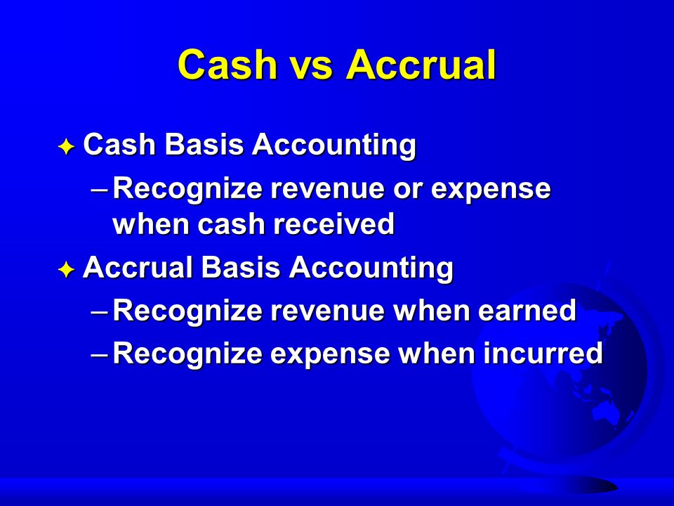 Cash vs Accrual F Cash Basis Accounting –Recognize revenue or expense when cash received F Accrual Basis Accounting –Recognize revenue when earned –Recognize expense when incurred