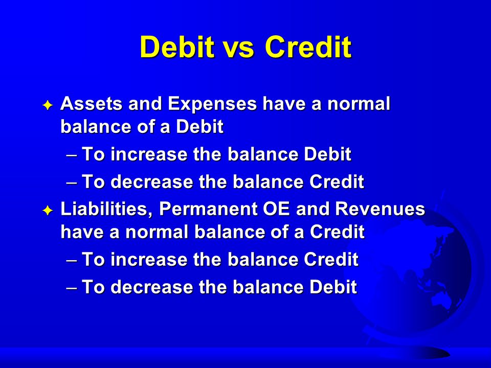 Debit vs Credit F Assets and Expenses have a normal balance of a Debit –To increase the balance Debit –To decrease the balance Credit F Liabilities, Permanent OE and Revenues have a normal balance of a Credit –To increase the balance Credit –To decrease the balance Debit
