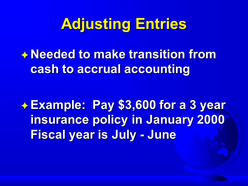 Adjusting Entries F Needed to make transition from cash to accrual accounting F Example: Pay $3,600 for a 3 year insurance policy in January 2000 Fiscal year is July - June