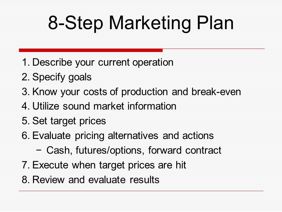 8-Step Marketing Plan 1.Describe your current operation 2.Specify goals 3.Know your costs of production and break-even 4.Utilize sound market information 5.Set target prices 6.Evaluate pricing alternatives and actions −Cash, futures/options, forward contract 7.Execute when target prices are hit 8.Review and evaluate results