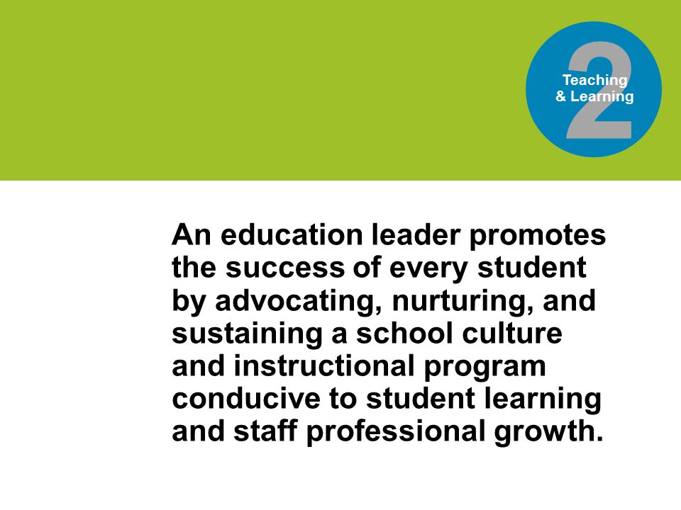 world’sis the 2 Teaching & Learning An education leader promotes the success of every student by advocating, nurturing, and sustaining a school culture and instructional program conducive to student learning and staff professional growth.