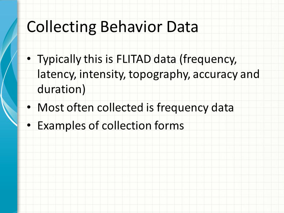 Collecting Behavior Data Typically this is FLITAD data (frequency, latency, intensity, topography, accuracy and duration) Most often collected is frequency data Examples of collection forms