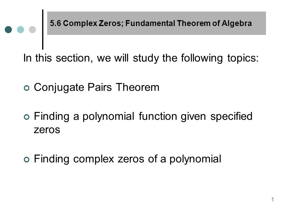 1 5.6 Complex Zeros; Fundamental Theorem of Algebra In this section, we will study the following topics: Conjugate Pairs Theorem Finding a polynomial function given specified zeros Finding complex zeros of a polynomial