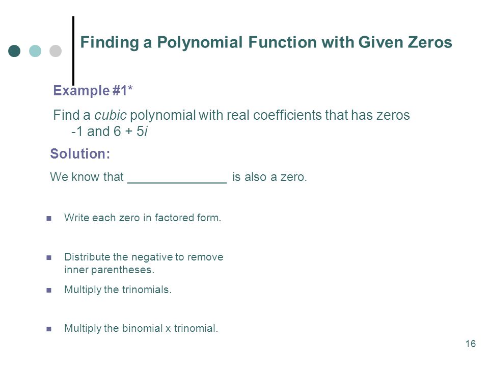 16 Finding a Polynomial Function with Given Zeros Example #1* Find a cubic polynomial with real coefficients that has zeros -1 and 6 + 5i Write each zero in factored form.