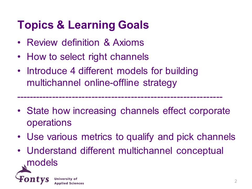 Topics & Learning Goals Review definition & Axioms How to select right channels Introduce 4 different models for building multichannel online-offline strategy State how increasing channels effect corporate operations Use various metrics to qualify and pick channels Understand different multichannel conceptual models 2