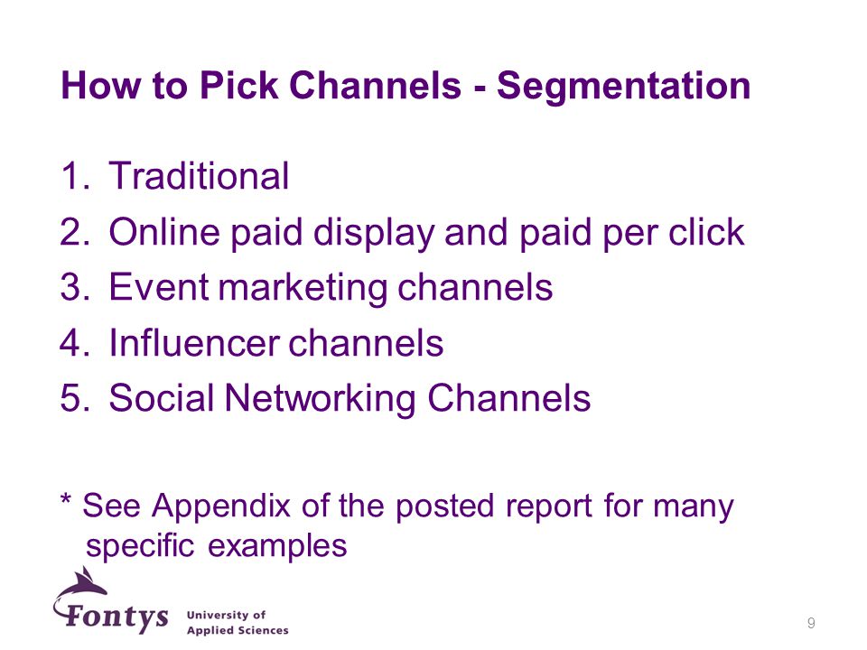 How to Pick Channels - Segmentation 1.Traditional 2.Online paid display and paid per click 3.Event marketing channels 4.Influencer channels 5.Social Networking Channels * See Appendix of the posted report for many specific examples 9