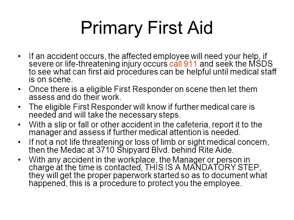 Primary First Aid If an accident occurs, the affected employee will need your help, if severe or life-threatening injury occurs call 911 and seek the MSDS to see what can first aid procedures can be helpful until medical staff is on scene.
