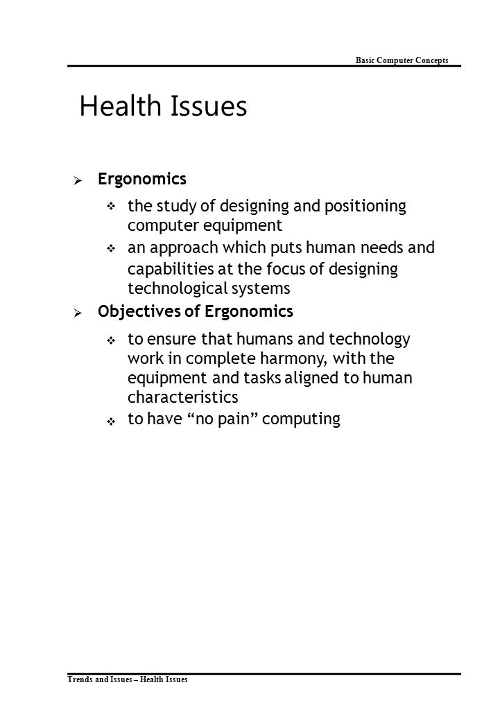 Basic Computer Concepts Health Issues  Ergonomics  the study of designing and positioning computer equipment an approach which puts human needs and capabilities at the focus of designing technological systems  Objectives of Ergonomics  to ensure that humans and technology work in complete harmony, with the equipment and tasks aligned to human characteristics to have no pain computing