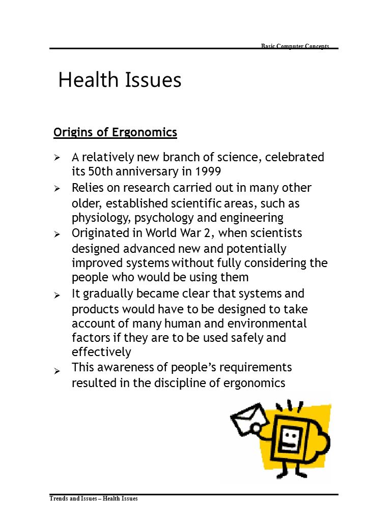 Trends and Issues – Health Issues Basic Computer Concepts Health Issues Origins of Ergonomics  A relatively new branch of science, celebrated its 50th anniversary in 1999 Relies on research carried out in many other older, established scientific areas, such as physiology, psychology and engineering Originated in World War 2, when scientists designed advanced new and potentially improved systems without fully considering the people who would be using them It gradually became clear that systems and products would have to be designed to take account of many human and environmental factors if they are to be used safely and effectively This awareness of people’s requirements resulted in the discipline of ergonomics