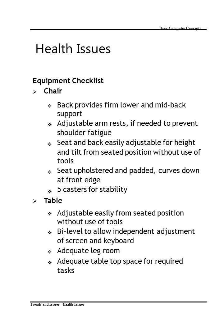 Trends and Issues – Health Issues Basic Computer Concepts Health Issues Equipment Checklist  Chair  Back provides firm lower and mid-back support Adjustable arm rests, if needed to prevent shoulder fatigue Seat and back easily adjustable for height and tilt from seated position without use of tools Seat upholstered and padded, curves down at front edge 5 casters for stability  Table  Adjustable easily from seated position without use of tools Bi-level to allow independent adjustment of screen and keyboard Adequate leg room Adequate table top space for required tasks