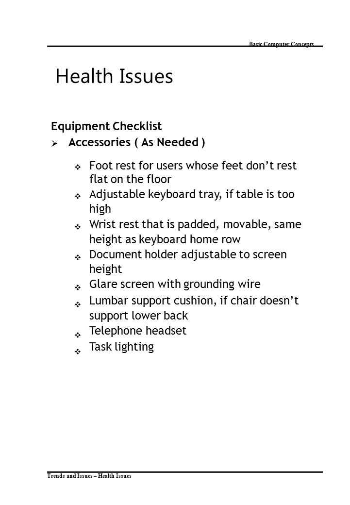 Trends and Issues – Health Issues Basic Computer Concepts Health Issues Equipment Checklist  Accessories ( As Needed )  Foot rest for users whose feet don’t rest flat on the floor Adjustable keyboard tray, if table is too high Wrist rest that is padded, movable, same height as keyboard home row Document holder adjustable to screen height Glare screen with grounding wire Lumbar support cushion, if chair doesn’t support lower back Telephone headset Task lighting