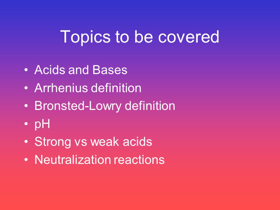 Topics to be covered Acids and Bases Arrhenius definition Bronsted-Lowry definition pH Strong vs weak acids Neutralization reactions