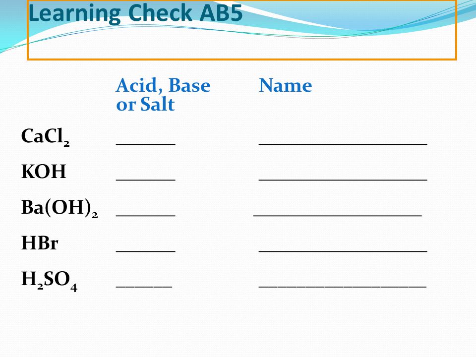 Learning Check AB5 Acid, Base Name or Salt CaCl 2 _______________________ KOH_______________________ Ba(OH) 2 ______ _________________ HBr_______________________ H 2 SO 4 ________________________