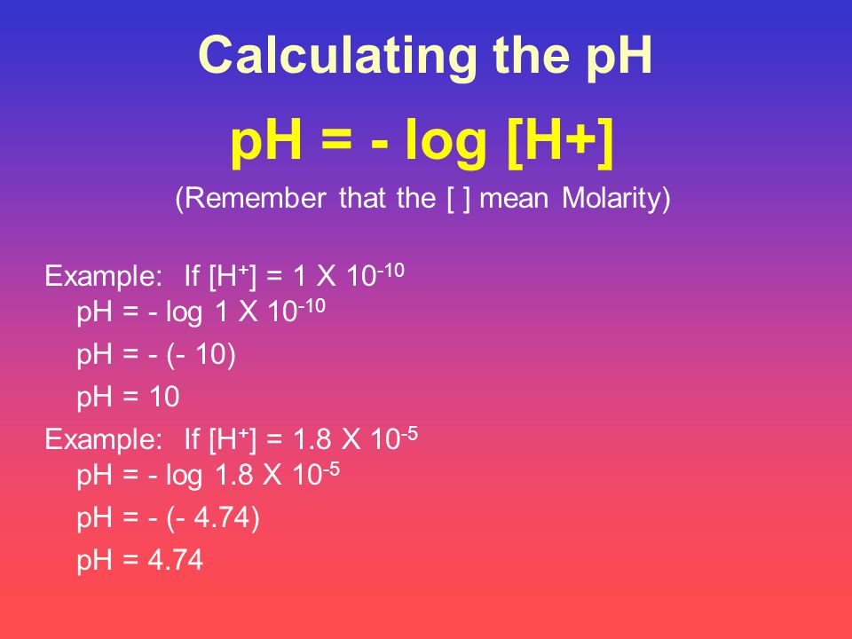 Calculating the pH pH = - log [H+] (Remember that the [ ] mean Molarity) Example: If [H + ] = 1 X pH = - log 1 X pH = - (- 10) pH = 10 Example: If [H + ] = 1.8 X pH = - log 1.8 X pH = - (- 4.74) pH = 4.74