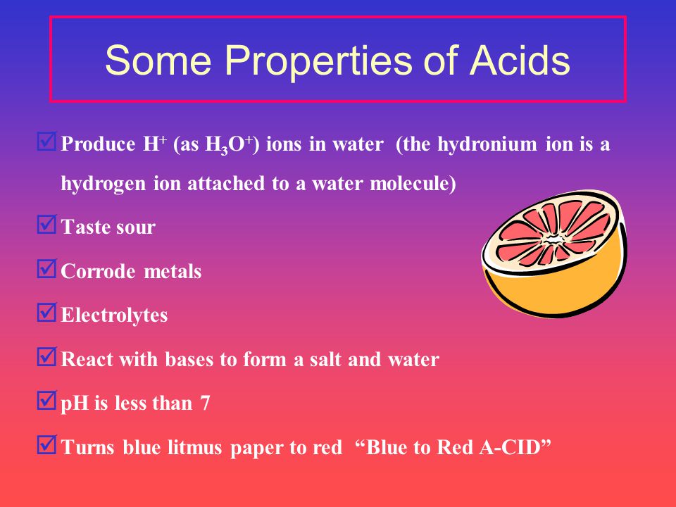 Some Properties of Acids þ Produce H + (as H 3 O + ) ions in water (the hydronium ion is a hydrogen ion attached to a water molecule) þ Taste sour þ Corrode metals þ Electrolytes þ React with bases to form a salt and water þ pH is less than 7 þ Turns blue litmus paper to red Blue to Red A-CID