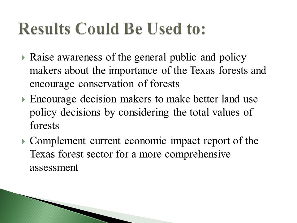  Raise awareness of the general public and policy makers about the importance of the Texas forests and encourage conservation of forests  Encourage decision makers to make better land use policy decisions by considering the total values of forests  Complement current economic impact report of the Texas forest sector for a more comprehensive assessment