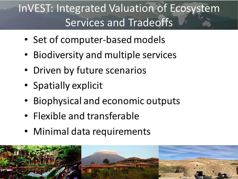 InVEST: Integrated Valuation of Ecosystem Services and Tradeoffs Set of computer-based models Biodiversity and multiple services Driven by future scenarios Spatially explicit Biophysical and economic outputs Flexible and transferable Minimal data requirements