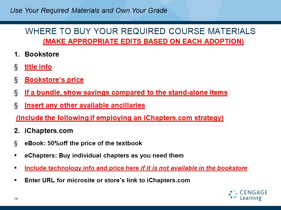 14 WHERE TO BUY YOUR REQUIRED COURSE MATERIALS (MAKE APPROPRIATE EDITS BASED ON EACH ADOPTION) 1.Bookstore §title info §Bookstore’s price §If a bundle, show savings compared to the stand-alone items §Insert any other available ancillaries (Include the following if employing an iChapters.com strategy) 2.iChapters.com §eBook: 50%off the price of the textbook  eChapters: Buy individual chapters as you need them  Include technology info and price here if it is not available in the bookstore  Enter URL for microsite or store’s link to iChapters.com Use Your Required Materials and Own Your Grade