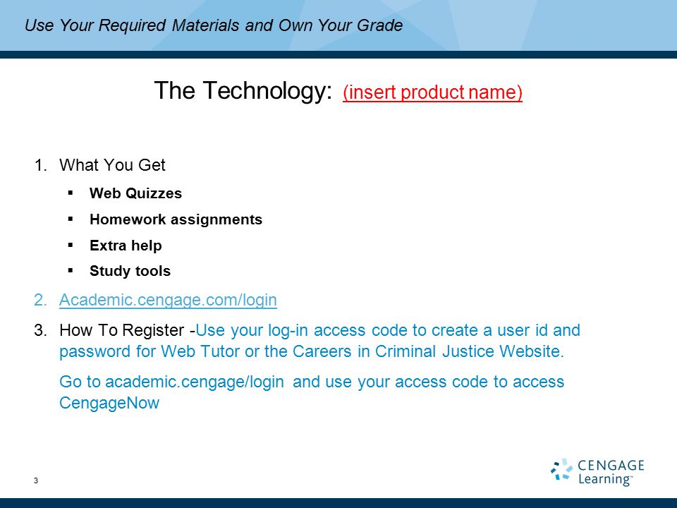 3 The Technology: (insert product name) 1.What You Get  Web Quizzes  Homework assignments  Extra help  Study tools 2.Academic.cengage.com/login 3.How To Register -Use your log-in access code to create a user id and password for Web Tutor or the Careers in Criminal Justice Website.