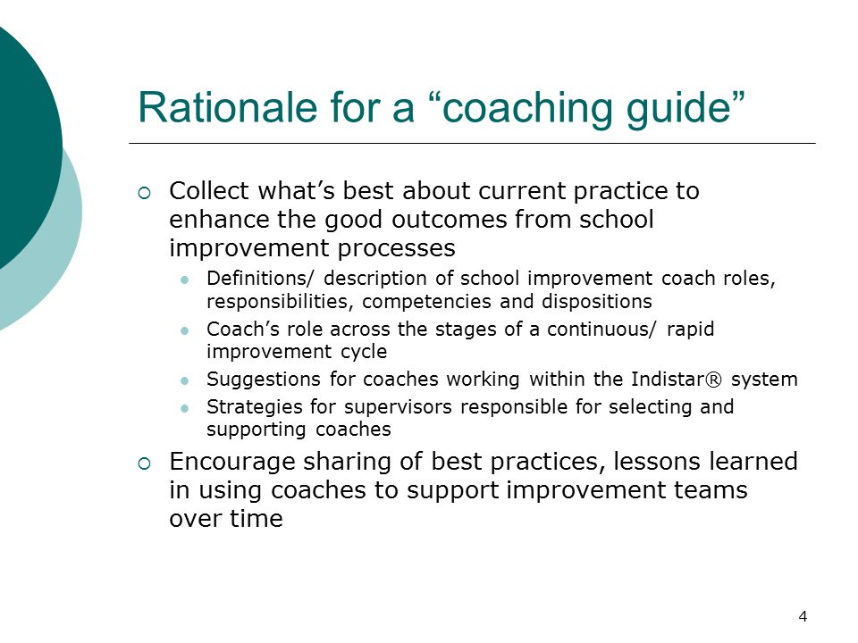 4 Rationale for a coaching guide  Collect what’s best about current practice to enhance the good outcomes from school improvement processes Definitions/ description of school improvement coach roles, responsibilities, competencies and dispositions Coach’s role across the stages of a continuous/ rapid improvement cycle Suggestions for coaches working within the Indistar® system Strategies for supervisors responsible for selecting and supporting coaches  Encourage sharing of best practices, lessons learned in using coaches to support improvement teams over time