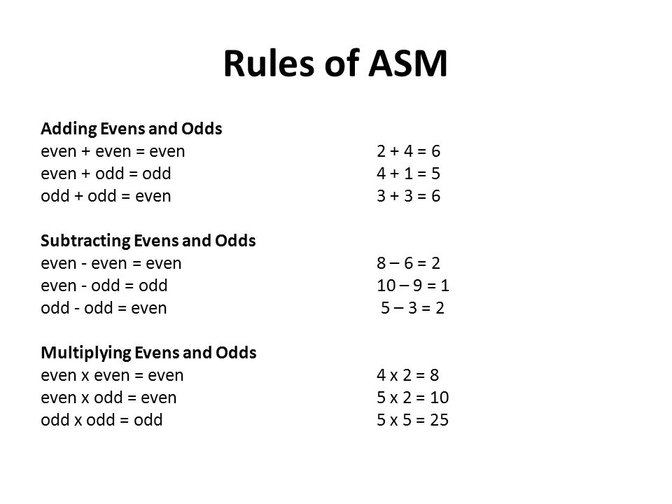Rules of ASM Adding Evens and Odds even + even = even2 + 4 = 6 even + odd = odd4 + 1 = 5 odd + odd = even3 + 3 = 6 Subtracting Evens and Odds even - even = even8 – 6 = 2 even - odd = odd10 – 9 = 1 odd - odd = even 5 – 3 = 2 Multiplying Evens and Odds even x even = even4 x 2 = 8 even x odd = even5 x 2 = 10 odd x odd = odd5 x 5 = 25