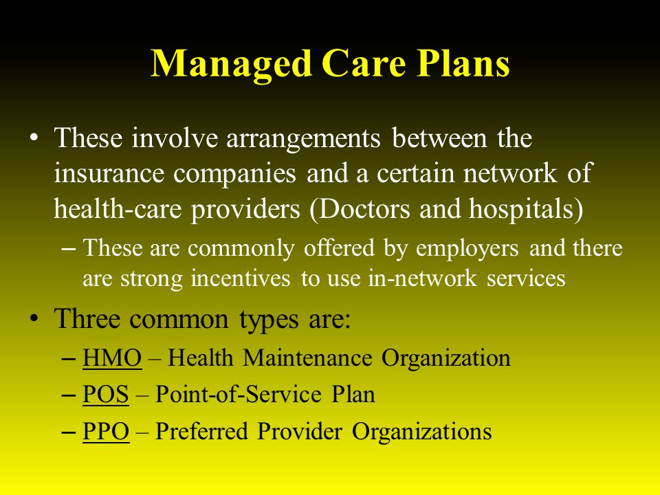 Managed Care Plans These involve arrangements between the insurance companies and a certain network of health-care providers (Doctors and hospitals) – These are commonly offered by employers and there are strong incentives to use in-network services Three common types are: – HMO – Health Maintenance Organization – POS – Point-of-Service Plan – PPO – Preferred Provider Organizations